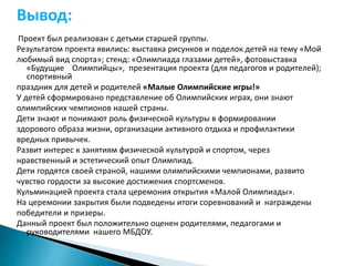 Вывод: 
Проект был реализован с детьми старшей группы. 
Результатом проекта явились: выставка рисунков и поделок детей на тему «Мой 
любимый вид спорта»; стенд: «Олимпиада глазами детей», фотовыставка 
«Будущие Олимпийцы», презентация проекта (для педагогов и родителей); 
спортивный 
праздник для детей и родителей «Малые Олимпийские игры!» 
У детей сформировано представление об Олимпийских играх, они знают 
олимпийских чемпионов нашей страны. 
Дети знают и понимают роль физической культуры в формировании 
здорового образа жизни, организации активного отдыха и профилактики 
вредных привычек. 
Развит интерес к занятиям физической культурой и спортом, через 
нравственный и эстетический опыт Олимпиад. 
Дети гордятся своей страной, нашими олимпийскими чемпионами, развито 
чувство гордости за высокие достижения спортсменов. 
Кульминацией проекта стала церемония открытия «Малой Олимпиады». 
На церемонии закрытия были подведены итоги соревнований и награждены 
победители и призеры. 
Данный проект был положительно оценен родителями, педагогами и 
руководителями нашего МБДОУ. 
 