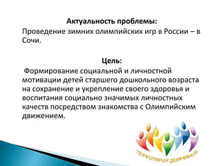 Актуальность проблемы: 
Проведение зимних олимпийских игр в России – в 
Сочи. 
Цель: 
Формирование социальной и личностной 
мотивации детей старшего дошкольного возраста 
на сохранение и укрепление своего здоровья и 
воспитания социально значимых личностных 
качеств посредством знакомства с Олимпийским 
движением. 
 