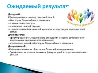 Ожидаемый результат: 
Для детей: 
Сформированность представлений детей: 
-об истории Олимпийского движения, 
- о зимних видах спорта, 
- о чемпионах нашей страны; 
-о пользе занятий физической культуры и спортом для здоровья всей 
семьи; 
Для педагогов: 
- сформированность осознанного отношения к своему собственному 
здоровью и к здоровью воспитанников; 
- пополнение знаний об истории Олимпийского движения. 
Для родителей: 
-Информированность об истории Олимпийского движения; 
- Проявление интереса к занятиям физкультурой и спортом совместно с 
детьми. 
 
