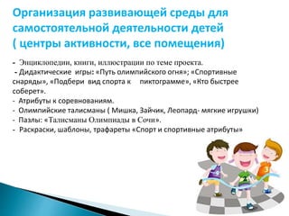 Организация развивающей среды для 
самостоятельной деятельности детей 
( центры активности, все помещения) 
- Энциклопедии, книги, иллюстрации по теме проекта. 
- Дидактические игры: «Путь олимпийского огня»; «Спортивные 
снаряды», «Подбери вид спорта к пиктограмме», «Кто быстрее 
соберет». 
- Атрибуты к соревнованиям. 
- Олимпийские талисманы ( Мишка, Зайчик, Леопард- мягкие игрушки) 
- Пазлы: «Талисманы Олимпиады в Сочи». 
- Раскраски, шаблоны, трафареты «Спорт и спортивные атрибуты» 
 