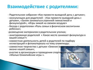Взаимодействие с родителями: 
- Родительское собрание «Как провести выходной день с детьми»; 
- консультации для родителей - «Как провести выходной день с 
детьми», «Зачем заниматься утренней гимнастикой и 
физкультурой», «Игры зимой на свежем воздухе» 
- беседа с родителями «Роль семьи в физическом воспитании 
ребенка»; 
-размещение материалов в родительских уголках; 
- анкетирование родителей « Какое место занимает физкультура в 
вашей семье?» 
- совместная деятельность детей и родителей по подбору 
иллюстраций и фотоматериала на тему олимпиады. 
- совместное творчество с детьми «Зимние виды спорта», «Спорт в 
жизни нашей семьи»; 
-участие в организации и проведении спортивных соревнований 
«Малые Олимпийские игры ». 
 