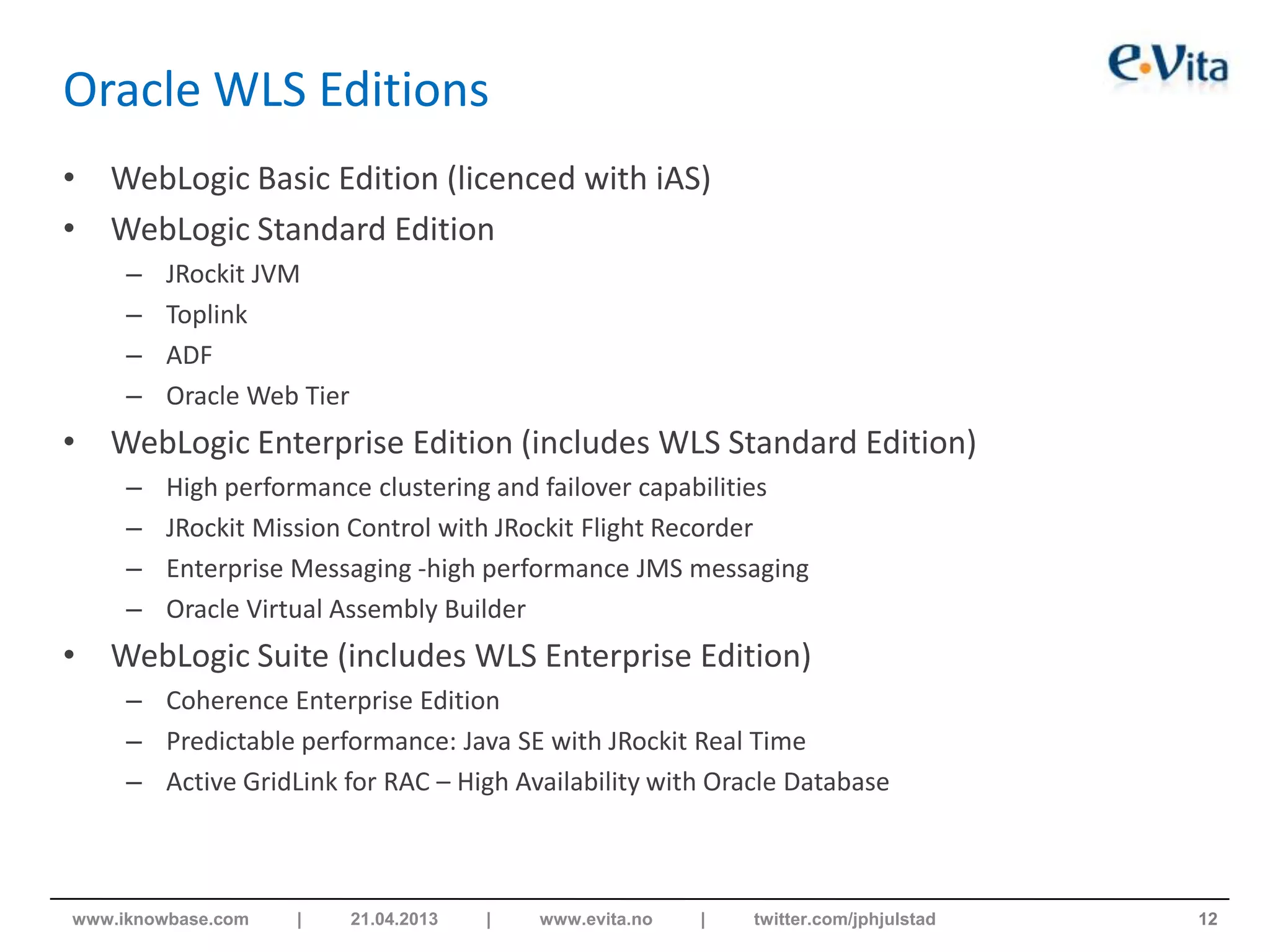 Oracle WLS Editions
• WebLogic Basic Edition (licenced with iAS)
• WebLogic Standard Edition
– JRockit JVM
– Toplink
– ADF
– Oracle Web Tier
• WebLogic Enterprise Edition (includes WLS Standard Edition)
– High performance clustering and failover capabilities
– JRockit Mission Control with JRockit Flight Recorder
– Enterprise Messaging -high performance JMS messaging
– Oracle Virtual Assembly Builder
• WebLogic Suite (includes WLS Enterprise Edition)
– Coherence Enterprise Edition
– Predictable performance: Java SE with JRockit Real Time
– Active GridLink for RAC – High Availability with Oracle Database
12www.iknowbase.com | 21.04.2013 | www.evita.no | twitter.com/jphjulstad
 