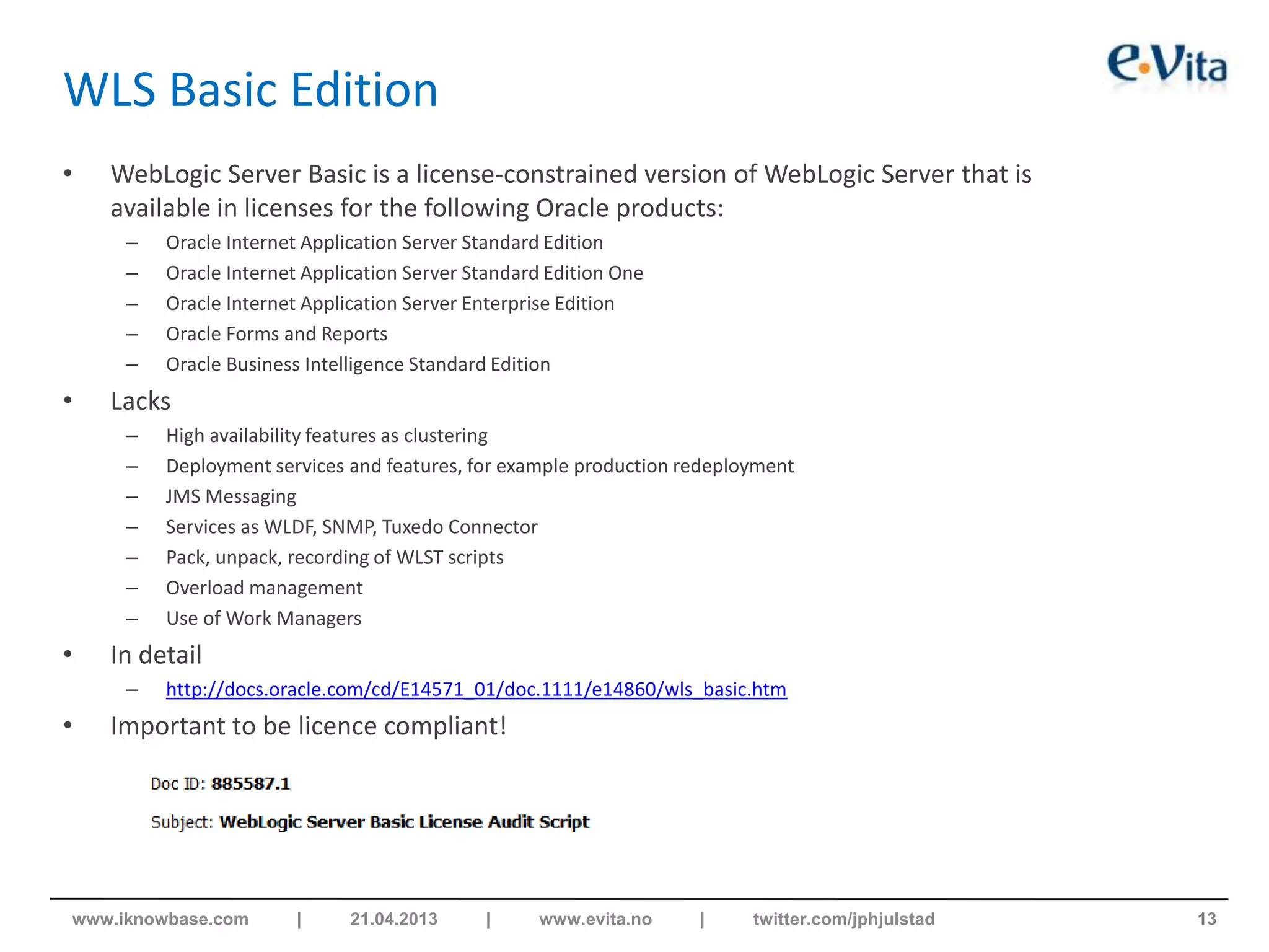 WLS Basic Edition
• WebLogic Server Basic is a license-constrained version of WebLogic Server that is
available in licenses for the following Oracle products:
– Oracle Internet Application Server Standard Edition
– Oracle Internet Application Server Standard Edition One
– Oracle Internet Application Server Enterprise Edition
– Oracle Forms and Reports
– Oracle Business Intelligence Standard Edition
• Lacks
– High availability features as clustering
– Deployment services and features, for example production redeployment
– JMS Messaging
– Services as WLDF, SNMP, Tuxedo Connector
– Pack, unpack, recording of WLST scripts
– Overload management
– Use of Work Managers
• In detail
– http://docs.oracle.com/cd/E14571_01/doc.1111/e14860/wls_basic.htm
• Important to be licence compliant!
13www.iknowbase.com | 21.04.2013 | www.evita.no | twitter.com/jphjulstad
 