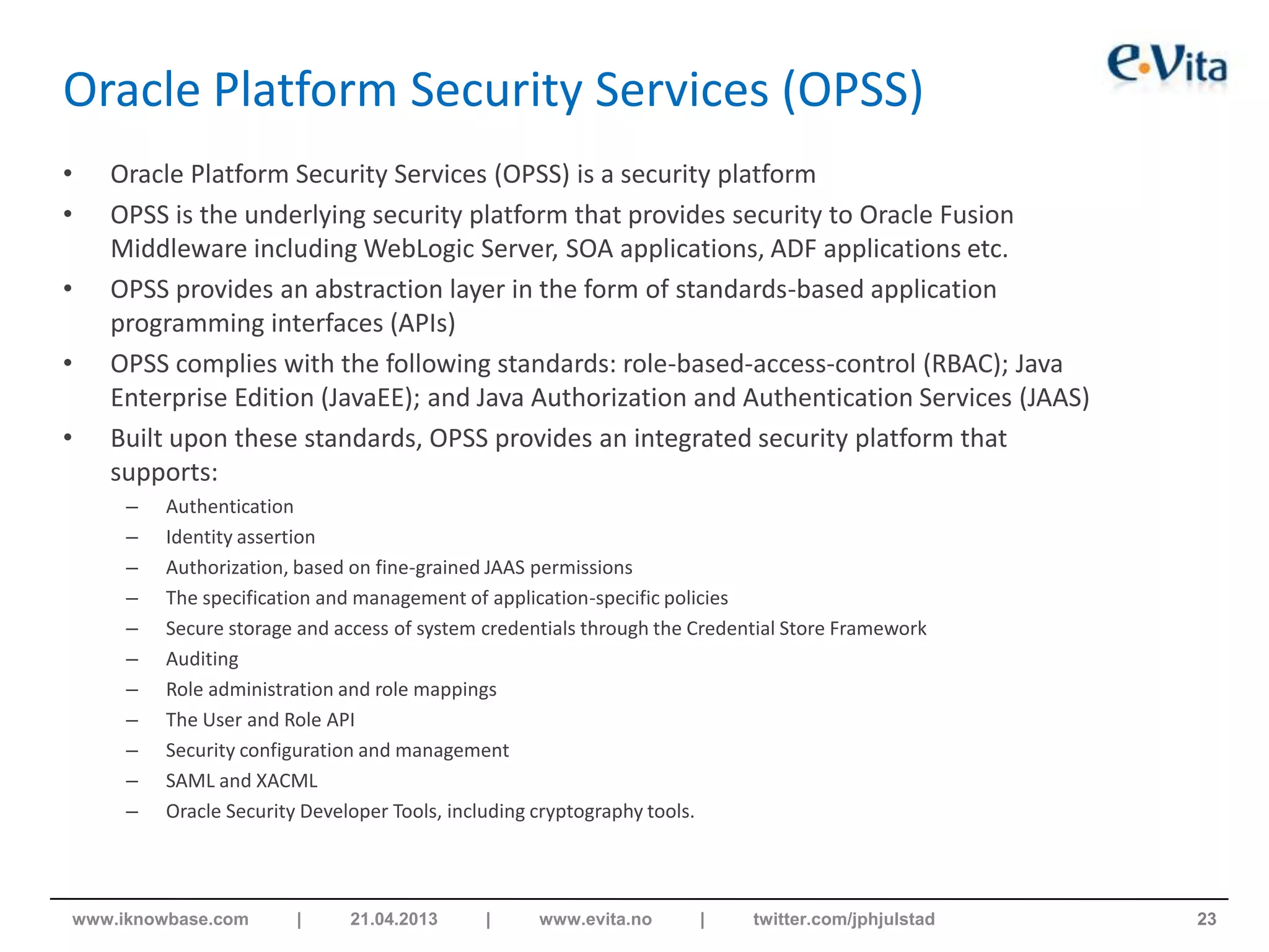 Oracle Platform Security Services (OPSS)
• Oracle Platform Security Services (OPSS) is a security platform
• OPSS is the underlying security platform that provides security to Oracle Fusion
Middleware including WebLogic Server, SOA applications, ADF applications etc.
• OPSS provides an abstraction layer in the form of standards-based application
programming interfaces (APIs)
• OPSS complies with the following standards: role-based-access-control (RBAC); Java
Enterprise Edition (JavaEE); and Java Authorization and Authentication Services (JAAS)
• Built upon these standards, OPSS provides an integrated security platform that
supports:
– Authentication
– Identity assertion
– Authorization, based on fine-grained JAAS permissions
– The specification and management of application-specific policies
– Secure storage and access of system credentials through the Credential Store Framework
– Auditing
– Role administration and role mappings
– The User and Role API
– Security configuration and management
– SAML and XACML
– Oracle Security Developer Tools, including cryptography tools.
23www.iknowbase.com | 21.04.2013 | www.evita.no | twitter.com/jphjulstad
 