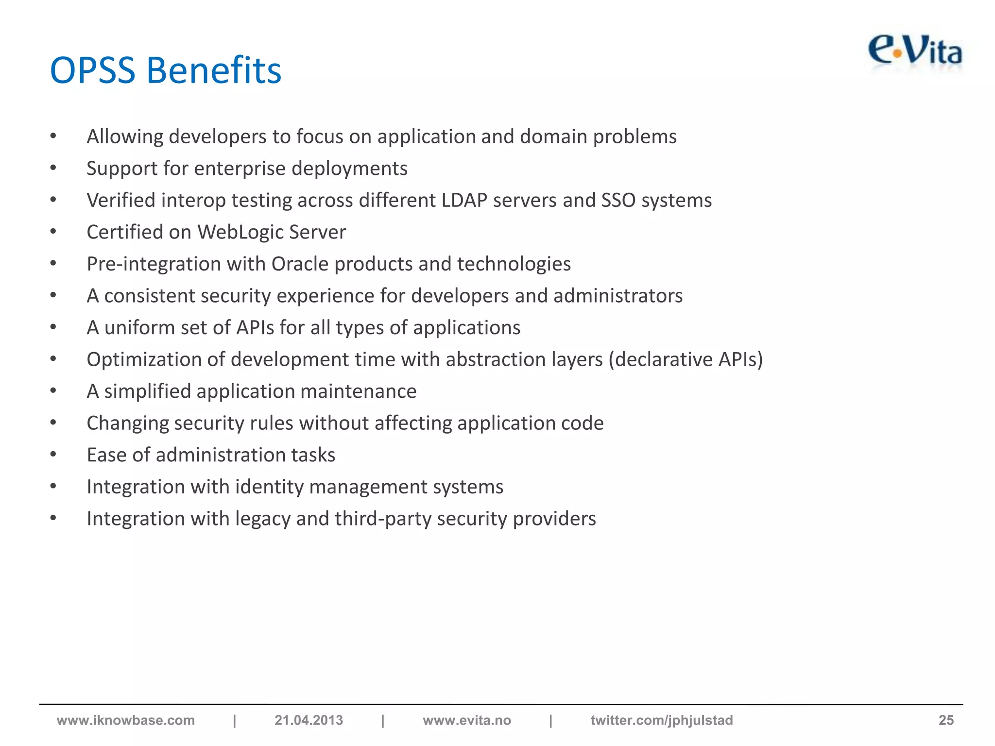 OPSS Benefits
• Allowing developers to focus on application and domain problems
• Support for enterprise deployments
• Verified interop testing across different LDAP servers and SSO systems
• Certified on WebLogic Server
• Pre-integration with Oracle products and technologies
• A consistent security experience for developers and administrators
• A uniform set of APIs for all types of applications
• Optimization of development time with abstraction layers (declarative APIs)
• A simplified application maintenance
• Changing security rules without affecting application code
• Ease of administration tasks
• Integration with identity management systems
• Integration with legacy and third-party security providers
25www.iknowbase.com | 21.04.2013 | www.evita.no | twitter.com/jphjulstad
 