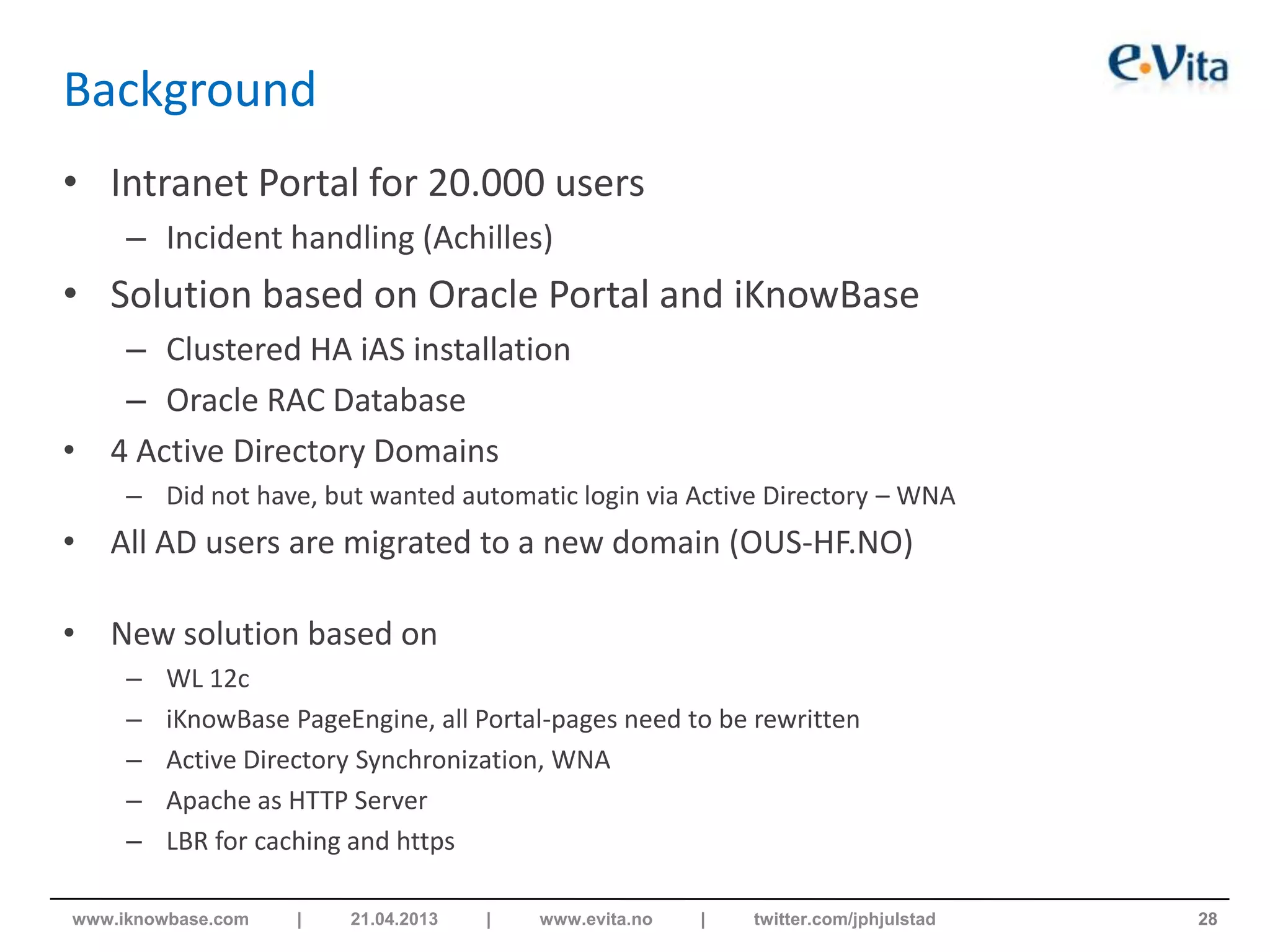 Background
• Intranet Portal for 20.000 users
– Incident handling (Achilles)
• Solution based on Oracle Portal and iKnowBase
– Clustered HA iAS installation
– Oracle RAC Database
• 4 Active Directory Domains
– Did not have, but wanted automatic login via Active Directory – WNA
• All AD users are migrated to a new domain (OUS-HF.NO)
• New solution based on
– WL 12c
– iKnowBase PageEngine, all Portal-pages need to be rewritten
– Active Directory Synchronization, WNA
– Apache as HTTP Server
– LBR for caching and https
28www.iknowbase.com | 21.04.2013 | www.evita.no | twitter.com/jphjulstad
 