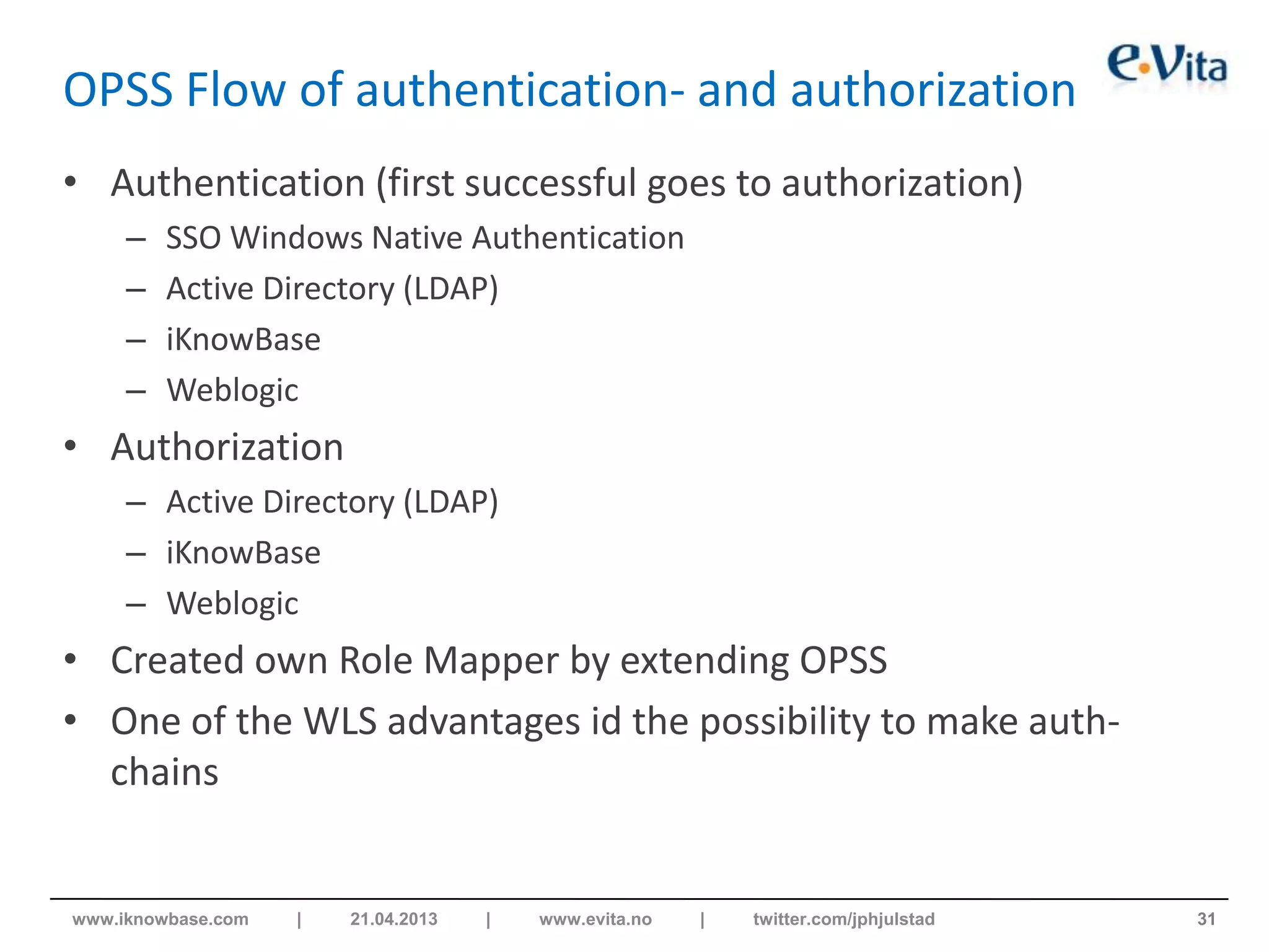 OPSS Flow of authentication- and authorization
• Authentication (first successful goes to authorization)
– SSO Windows Native Authentication
– Active Directory (LDAP)
– iKnowBase
– Weblogic
• Authorization
– Active Directory (LDAP)
– iKnowBase
– Weblogic
• Created own Role Mapper by extending OPSS
• One of the WLS advantages id the possibility to make auth-
chains
31www.iknowbase.com | 21.04.2013 | www.evita.no | twitter.com/jphjulstad
 