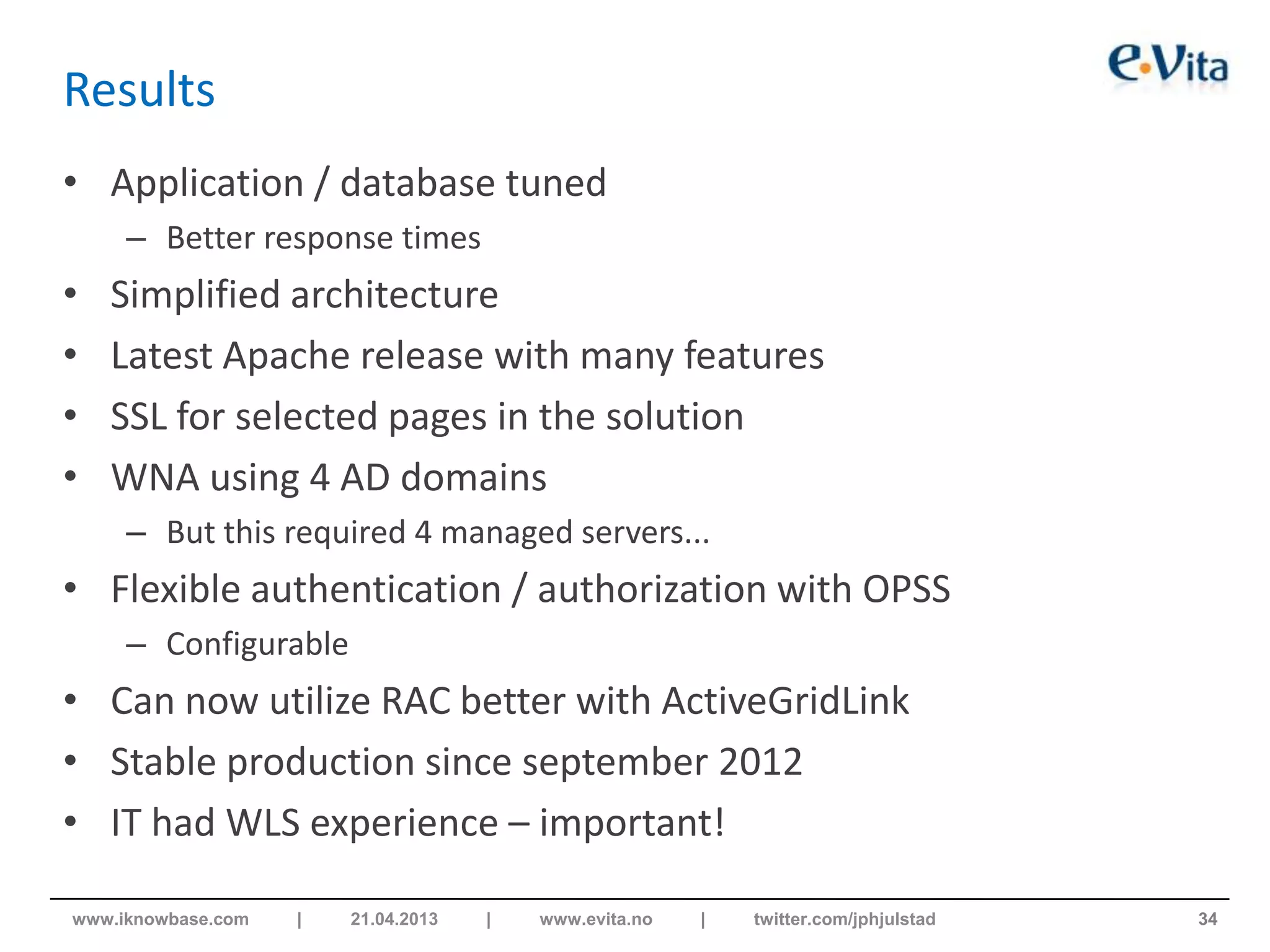 Results
• Application / database tuned
– Better response times
• Simplified architecture
• Latest Apache release with many features
• SSL for selected pages in the solution
• WNA using 4 AD domains
– But this required 4 managed servers...
• Flexible authentication / authorization with OPSS
– Configurable
• Can now utilize RAC better with ActiveGridLink
• Stable production since september 2012
• IT had WLS experience – important!
34www.iknowbase.com | 21.04.2013 | www.evita.no | twitter.com/jphjulstad
 