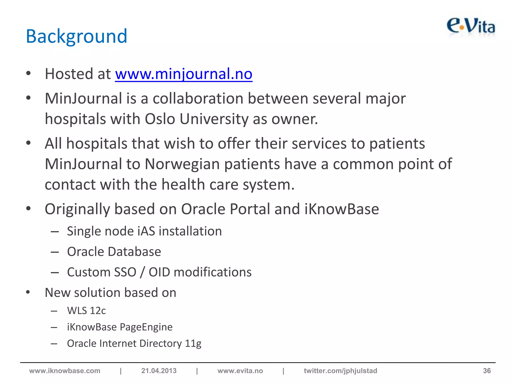 Background
• Hosted at www.minjournal.no
• MinJournal is a collaboration between several major
hospitals with Oslo University as owner.
• All hospitals that wish to offer their services to patients
MinJournal to Norwegian patients have a common point of
contact with the health care system.
• Originally based on Oracle Portal and iKnowBase
– Single node iAS installation
– Oracle Database
– Custom SSO / OID modifications
• New solution based on
– WLS 12c
– iKnowBase PageEngine
– Oracle Internet Directory 11g
36www.iknowbase.com | 21.04.2013 | www.evita.no | twitter.com/jphjulstad
 