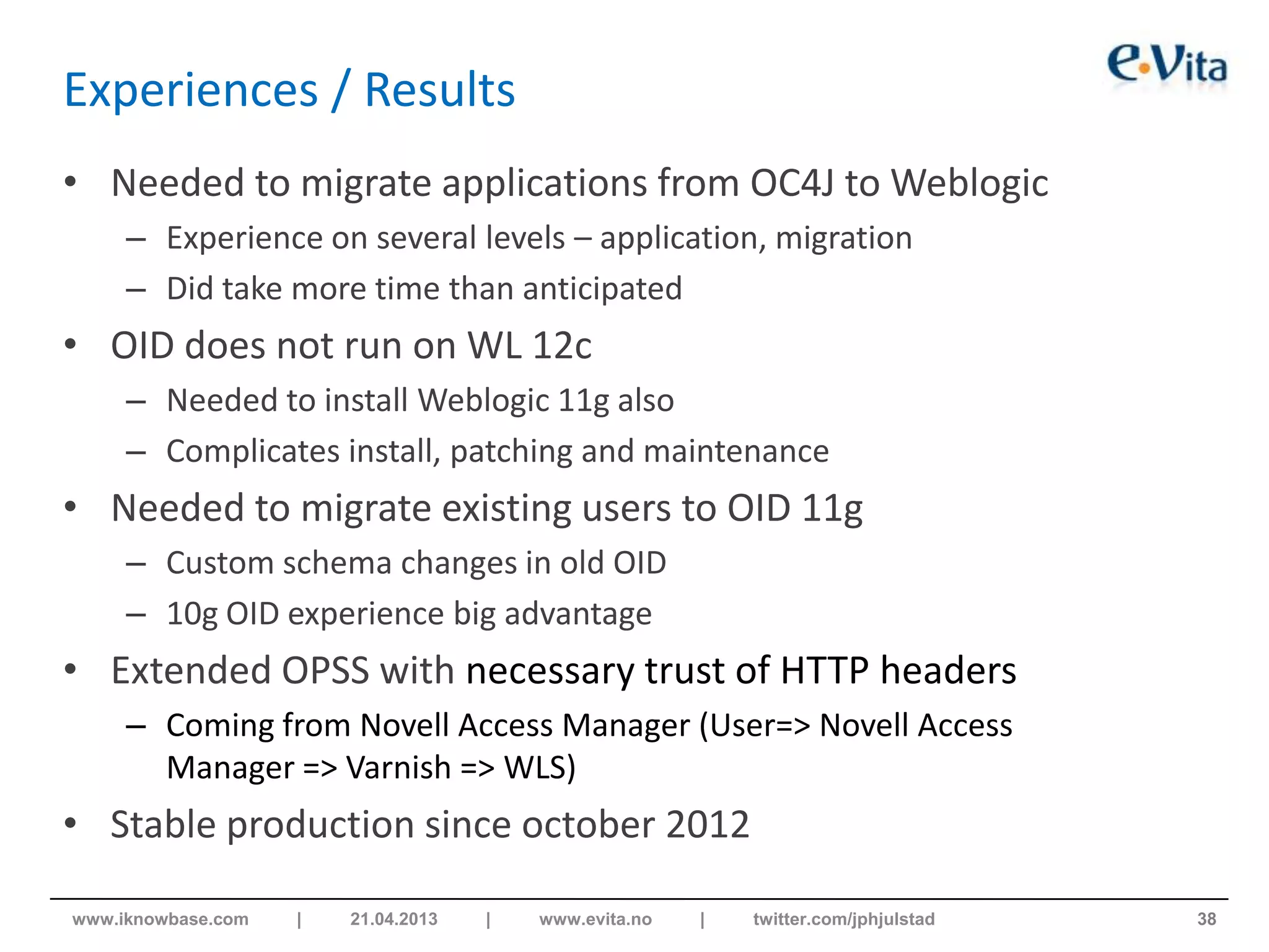 Experiences / Results
• Needed to migrate applications from OC4J to Weblogic
– Experience on several levels – application, migration
– Did take more time than anticipated
• OID does not run on WL 12c
– Needed to install Weblogic 11g also
– Complicates install, patching and maintenance
• Needed to migrate existing users to OID 11g
– Custom schema changes in old OID
– 10g OID experience big advantage
• Extended OPSS with necessary trust of HTTP headers
– Coming from Novell Access Manager (User=> Novell Access
Manager => Varnish => WLS)
• Stable production since october 2012
38www.iknowbase.com | 21.04.2013 | www.evita.no | twitter.com/jphjulstad
 