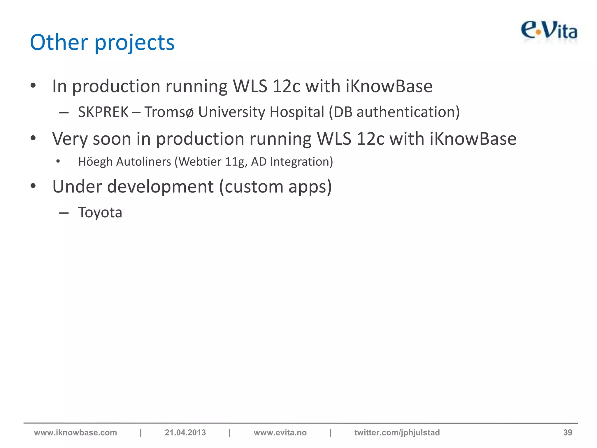 Other projects
• In production running WLS 12c with iKnowBase
– SKPREK – Tromsø University Hospital (DB authentication)
• Very soon in production running WLS 12c with iKnowBase
• Höegh Autoliners (Webtier 11g, AD Integration)
• Under development (custom apps)
– Toyota
39www.iknowbase.com | 21.04.2013 | www.evita.no | twitter.com/jphjulstad
 