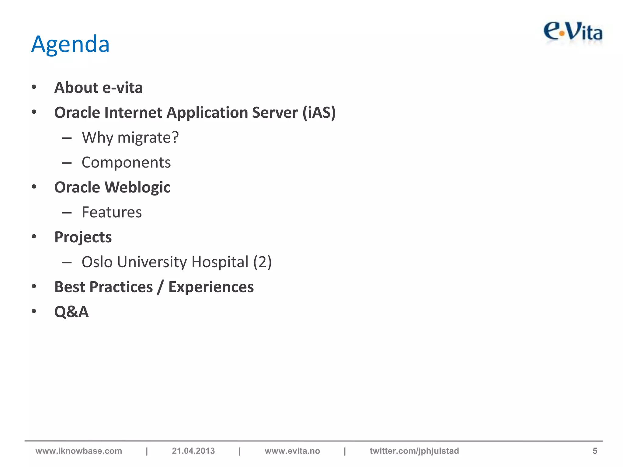 Agenda
• About e-vita
• Oracle Internet Application Server (iAS)
– Why migrate?
– Components
• Oracle Weblogic
– Features
• Projects
– Oslo University Hospital (2)
• Best Practices / Experiences
• Q&A
5www.iknowbase.com | 21.04.2013 | www.evita.no | twitter.com/jphjulstad
 