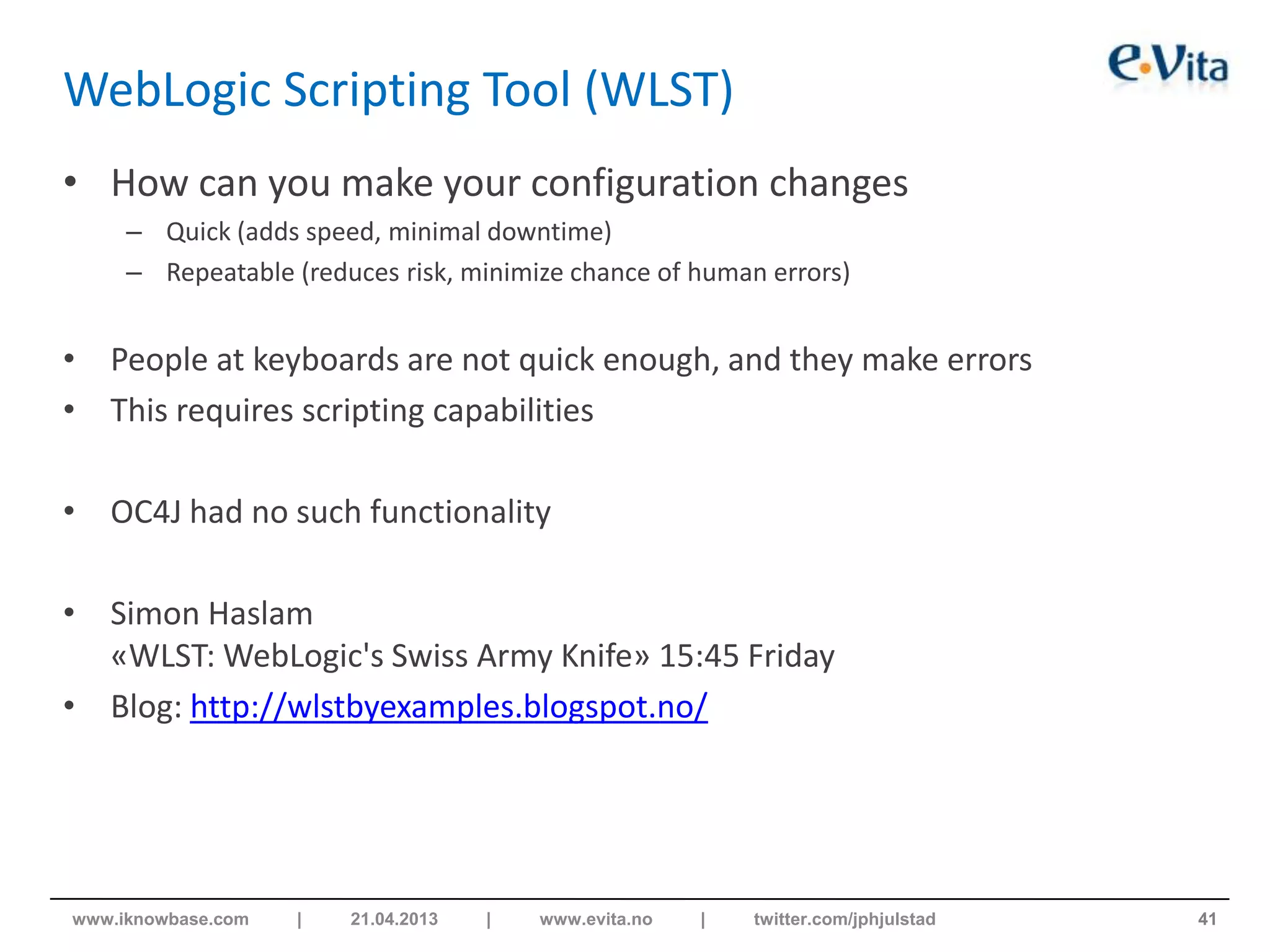 WebLogic Scripting Tool (WLST)
• How can you make your configuration changes
– Quick (adds speed, minimal downtime)
– Repeatable (reduces risk, minimize chance of human errors)
• People at keyboards are not quick enough, and they make errors
• This requires scripting capabilities
• OC4J had no such functionality
• Simon Haslam
«WLST: WebLogic's Swiss Army Knife» 15:45 Friday
• Blog: http://wlstbyexamples.blogspot.no/
41www.iknowbase.com | 21.04.2013 | www.evita.no | twitter.com/jphjulstad
 