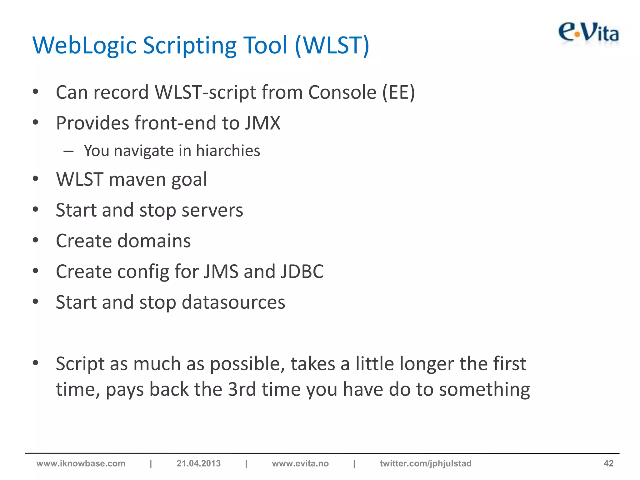 WebLogic Scripting Tool (WLST)
• Can record WLST-script from Console (EE)
• Provides front-end to JMX
– You navigate in hiarchies
• WLST maven goal
• Start and stop servers
• Create domains
• Create config for JMS and JDBC
• Start and stop datasources
• Script as much as possible, takes a little longer the first
time, pays back the 3rd time you have do to something
42www.iknowbase.com | 21.04.2013 | www.evita.no | twitter.com/jphjulstad
 