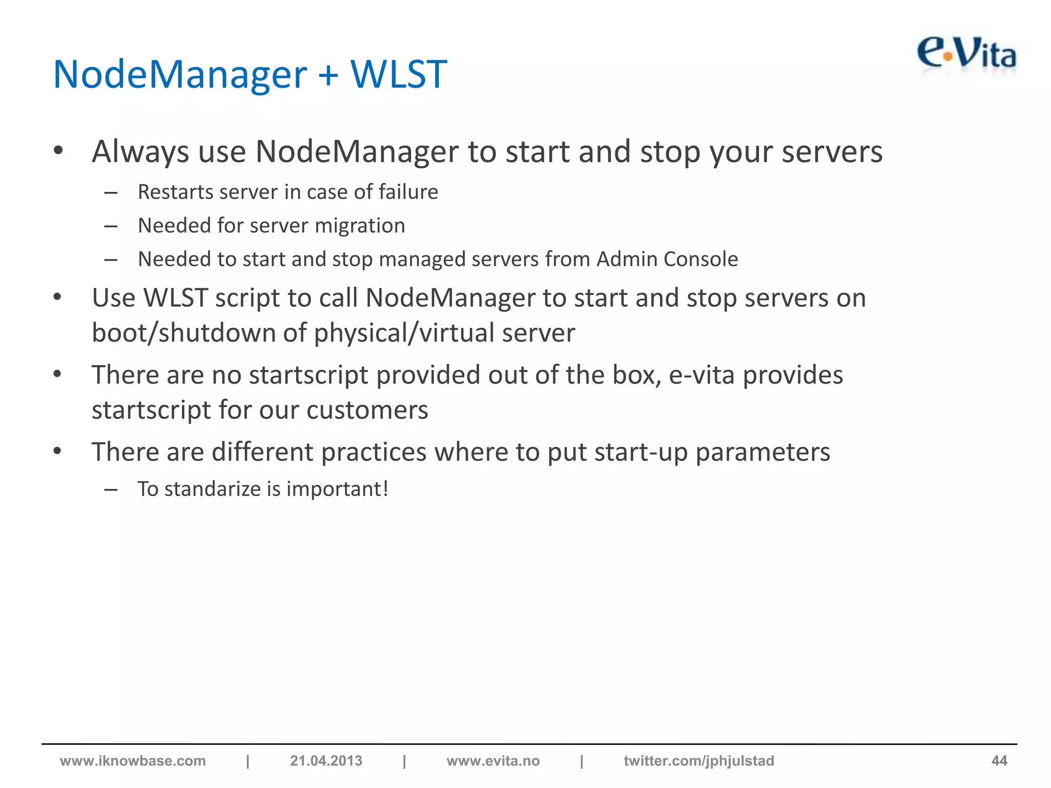 NodeManager + WLST
• Always use NodeManager to start and stop your servers
– Restarts server in case of failure
– Needed for server migration
– Needed to start and stop managed servers from Admin Console
• Use WLST script to call NodeManager to start and stop servers on
boot/shutdown of physical/virtual server
• There are no startscript provided out of the box, e-vita provides
startscript for our customers
• There are different practices where to put start-up parameters
– To standarize is important!
44www.iknowbase.com | 21.04.2013 | www.evita.no | twitter.com/jphjulstad
 