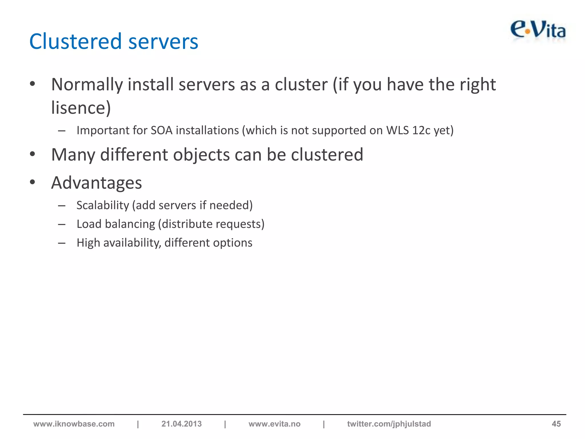 Clustered servers
• Normally install servers as a cluster (if you have the right
lisence)
– Important for SOA installations (which is not supported on WLS 12c yet)
• Many different objects can be clustered
• Advantages
– Scalability (add servers if needed)
– Load balancing (distribute requests)
– High availability, different options
45www.iknowbase.com | 21.04.2013 | www.evita.no | twitter.com/jphjulstad
 