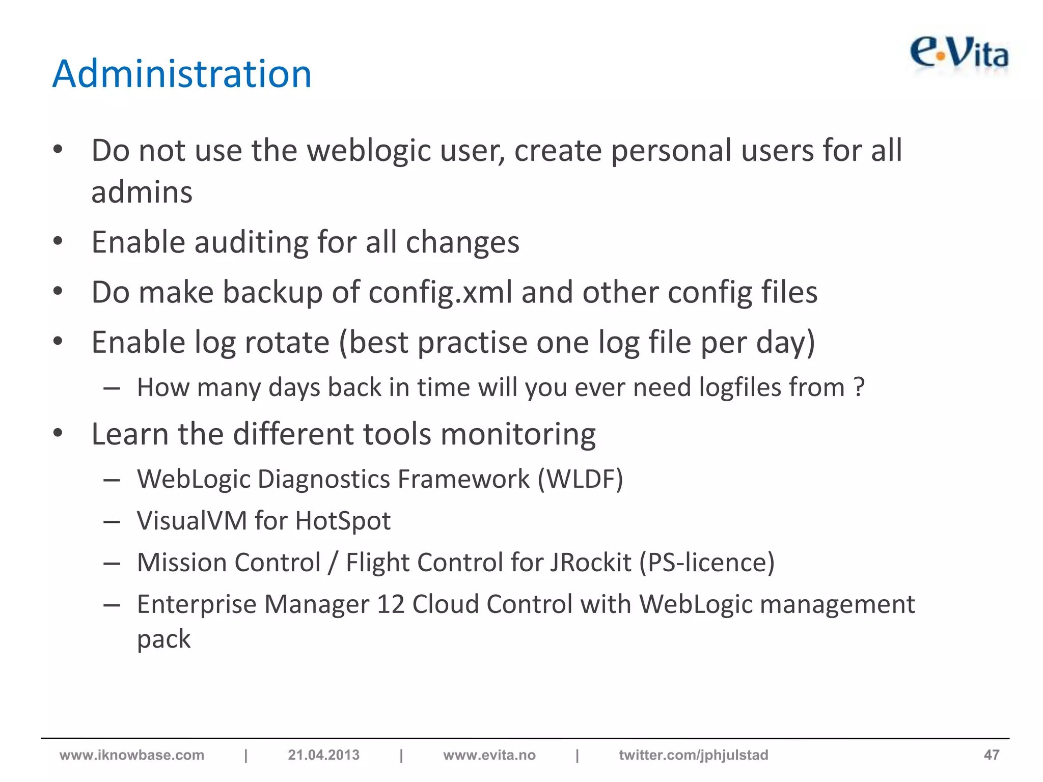 Administration
• Do not use the weblogic user, create personal users for all
admins
• Enable auditing for all changes
• Do make backup of config.xml and other config files
• Enable log rotate (best practise one log file per day)
– How many days back in time will you ever need logfiles from ?
• Learn the different tools monitoring
– WebLogic Diagnostics Framework (WLDF)
– VisualVM for HotSpot
– Mission Control / Flight Control for JRockit (PS-licence)
– Enterprise Manager 12 Cloud Control with WebLogic management
pack
47www.iknowbase.com | 21.04.2013 | www.evita.no | twitter.com/jphjulstad
 