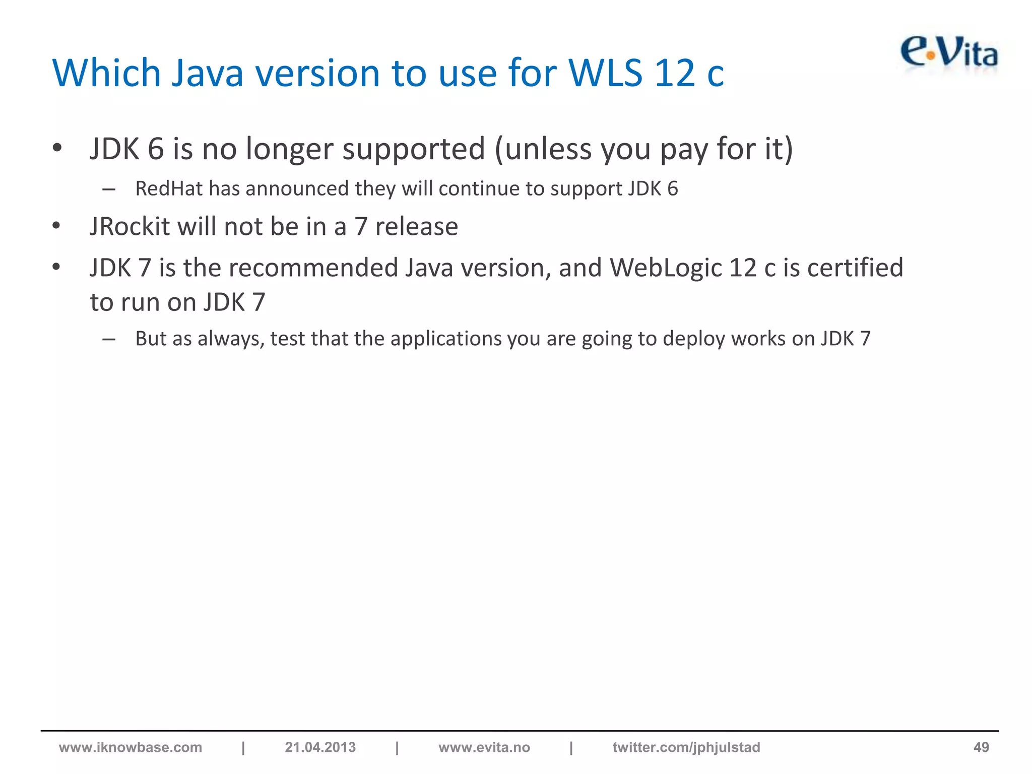 Which Java version to use for WLS 12 c
• JDK 6 is no longer supported (unless you pay for it)
– RedHat has announced they will continue to support JDK 6
• JRockit will not be in a 7 release
• JDK 7 is the recommended Java version, and WebLogic 12 c is certified
to run on JDK 7
– But as always, test that the applications you are going to deploy works on JDK 7
49www.iknowbase.com | 21.04.2013 | www.evita.no | twitter.com/jphjulstad
 
