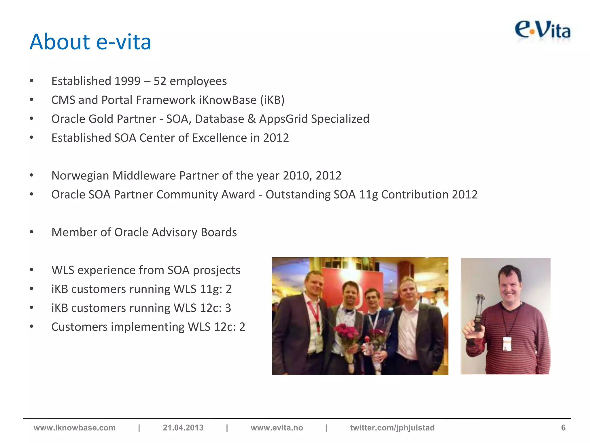 About e-vita
• Established 1999 – 52 employees
• CMS and Portal Framework iKnowBase (iKB)
• Oracle Gold Partner - SOA, Database & AppsGrid Specialized
• Established SOA Center of Excellence in 2012
• Norwegian Middleware Partner of the year 2010, 2012
• Oracle SOA Partner Community Award - Outstanding SOA 11g Contribution 2012
• Member of Oracle Advisory Boards
• WLS experience from SOA prosjects
• iKB customers running WLS 11g: 2
• iKB customers running WLS 12c: 3
• Customers implementing WLS 12c: 2
6www.iknowbase.com | 21.04.2013 | www.evita.no | twitter.com/jphjulstad
 