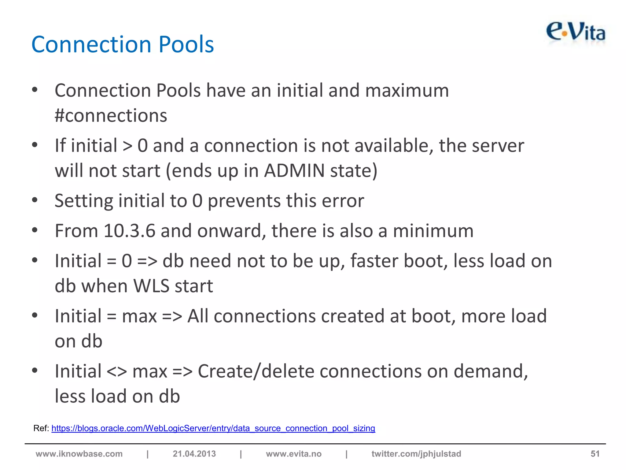 Connection Pools
• Connection Pools have an initial and maximum
#connections
• If initial > 0 and a connection is not available, the server
will not start (ends up in ADMIN state)
• Setting initial to 0 prevents this error
• From 10.3.6 and onward, there is also a minimum
• Initial = 0 => db need not to be up, faster boot, less load on
db when WLS start
• Initial = max => All connections created at boot, more load
on db
• Initial <> max => Create/delete connections on demand,
less load on db
51www.iknowbase.com | 21.04.2013 | www.evita.no | twitter.com/jphjulstad
Ref: https://blogs.oracle.com/WebLogicServer/entry/data_source_connection_pool_sizing
 