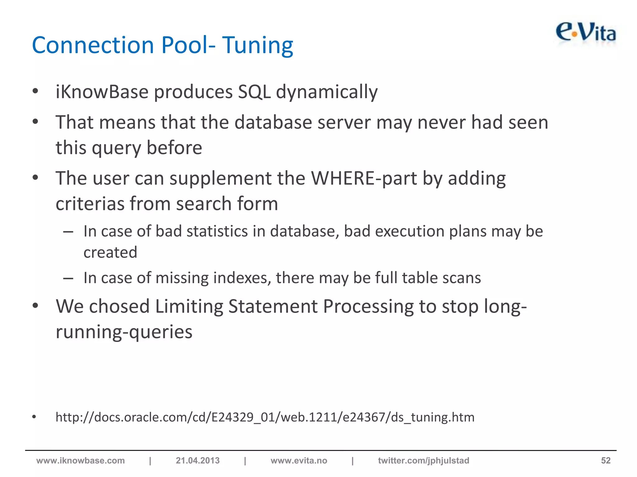 Connection Pool- Tuning
• iKnowBase produces SQL dynamically
• That means that the database server may never had seen
this query before
• The user can supplement the WHERE-part by adding
criterias from search form
– In case of bad statistics in database, bad execution plans may be
created
– In case of missing indexes, there may be full table scans
• We chosed Limiting Statement Processing to stop long-
running-queries
• http://docs.oracle.com/cd/E24329_01/web.1211/e24367/ds_tuning.htm
52www.iknowbase.com | 21.04.2013 | www.evita.no | twitter.com/jphjulstad
 