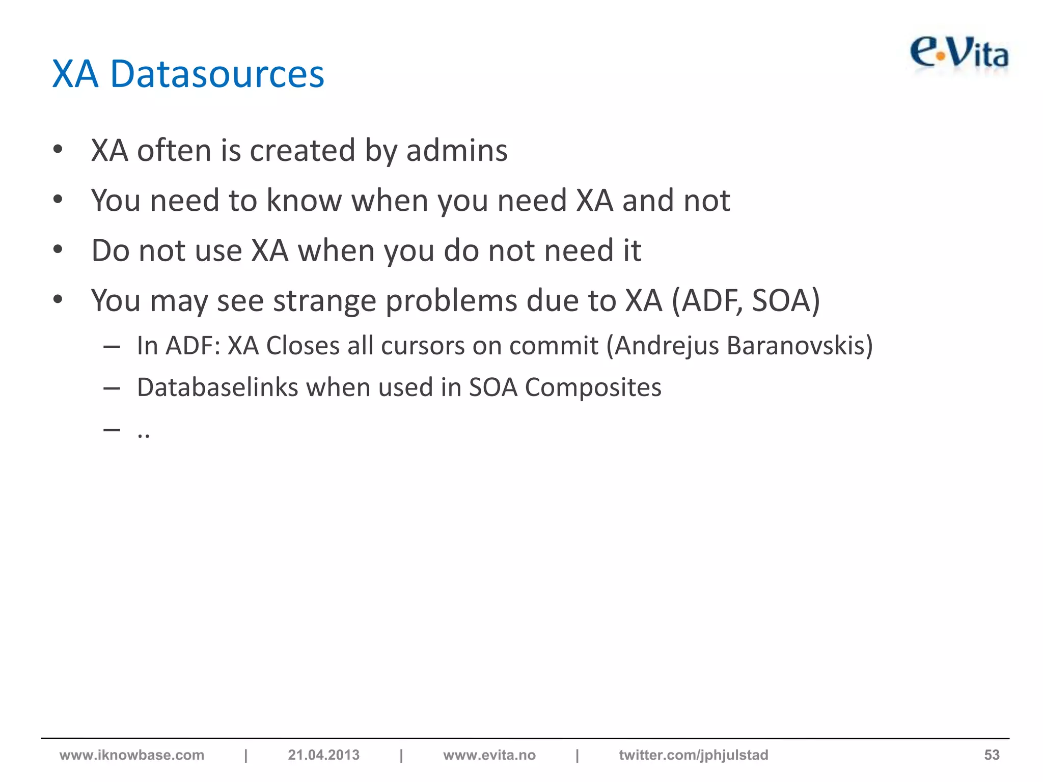 XA Datasources
• XA often is created by admins
• You need to know when you need XA and not
• Do not use XA when you do not need it
• You may see strange problems due to XA (ADF, SOA)
– In ADF: XA Closes all cursors on commit (Andrejus Baranovskis)
– Databaselinks when used in SOA Composites
– ..
53www.iknowbase.com | 21.04.2013 | www.evita.no | twitter.com/jphjulstad
 