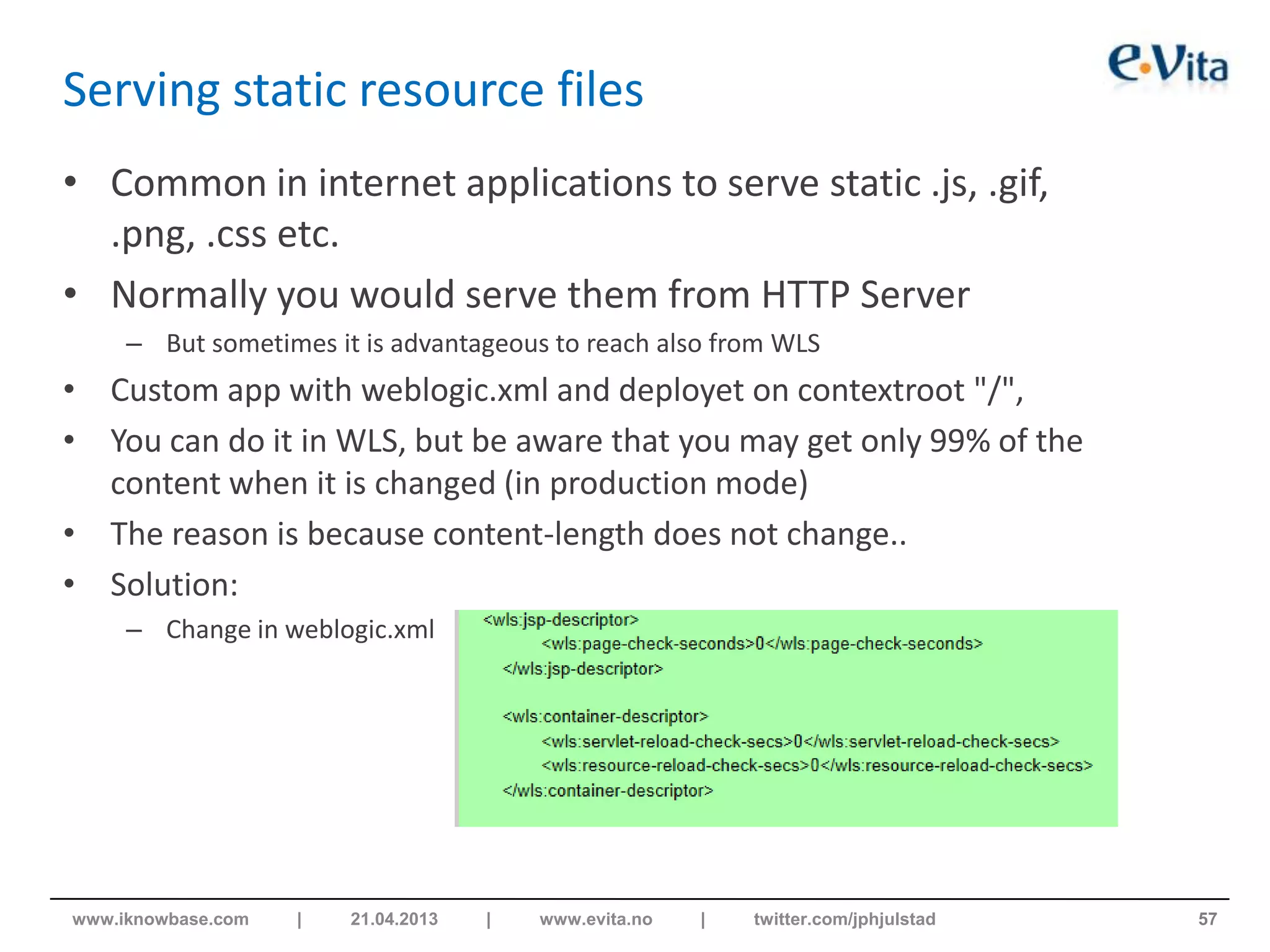 Serving static resource files
• Common in internet applications to serve static .js, .gif,
.png, .css etc.
• Normally you would serve them from HTTP Server
– But sometimes it is advantageous to reach also from WLS
• Custom app with weblogic.xml and deployet on contextroot "/",
• You can do it in WLS, but be aware that you may get only 99% of the
content when it is changed (in production mode)
• The reason is because content-length does not change..
• Solution:
– Change in weblogic.xml
57www.iknowbase.com | 21.04.2013 | www.evita.no | twitter.com/jphjulstad
 