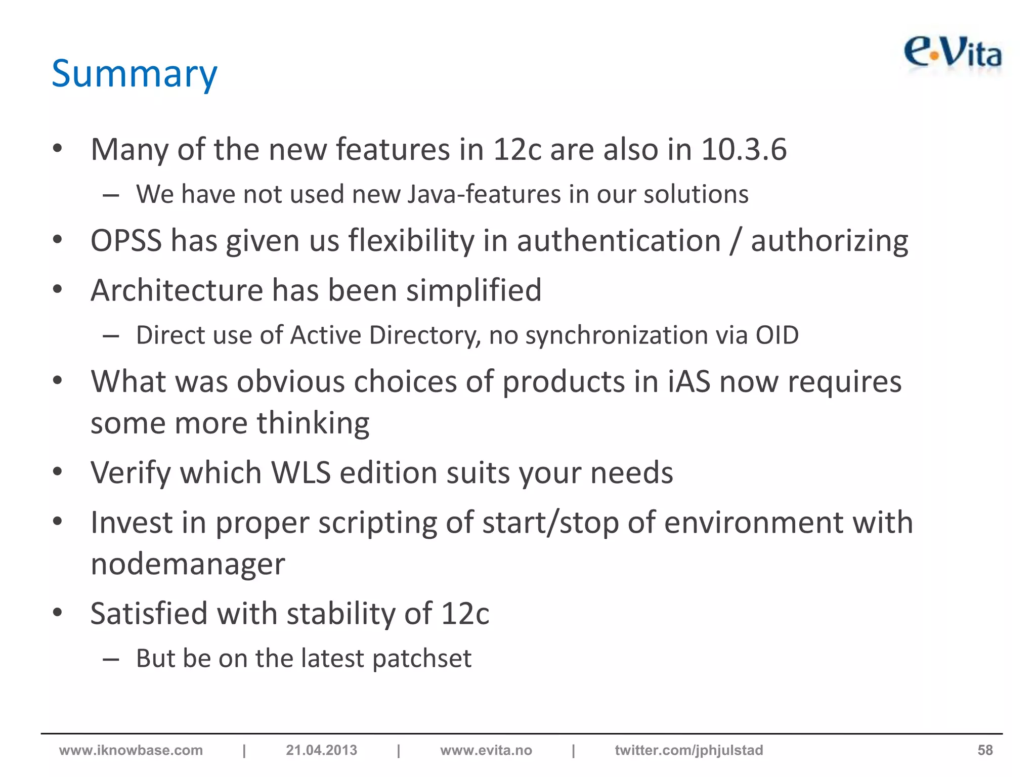Summary
• Many of the new features in 12c are also in 10.3.6
– We have not used new Java-features in our solutions
• OPSS has given us flexibility in authentication / authorizing
• Architecture has been simplified
– Direct use of Active Directory, no synchronization via OID
• What was obvious choices of products in iAS now requires
some more thinking
• Verify which WLS edition suits your needs
• Invest in proper scripting of start/stop of environment with
nodemanager
• Satisfied with stability of 12c
– But be on the latest patchset
58www.iknowbase.com | 21.04.2013 | www.evita.no | twitter.com/jphjulstad
 