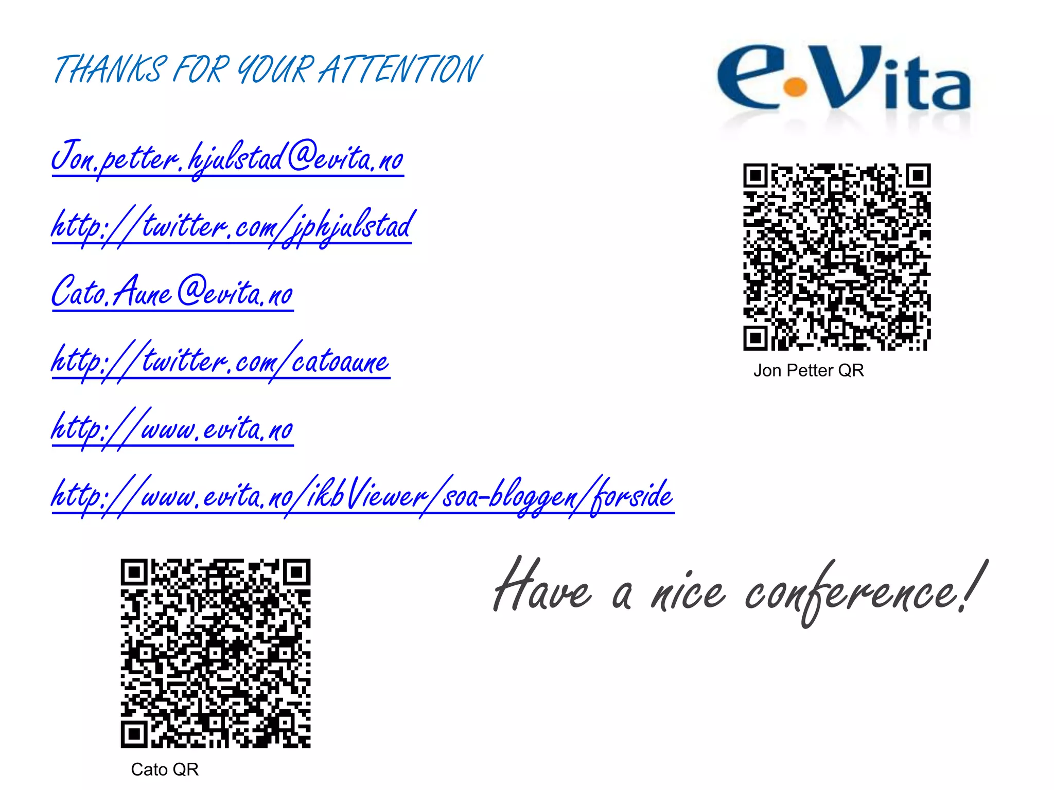 THANKS FOR YOUR ATTENTION
Jon.petter.hjulstad@evita.no
http://twitter.com/jphjulstad
Cato.Aune@evita.no
http://twitter.com/catoaune
http://www.evita.no
http://www.evita.no/ikbViewer/soa-bloggen/forside
Have a nice conference!
Jon Petter QR
Cato QR
 