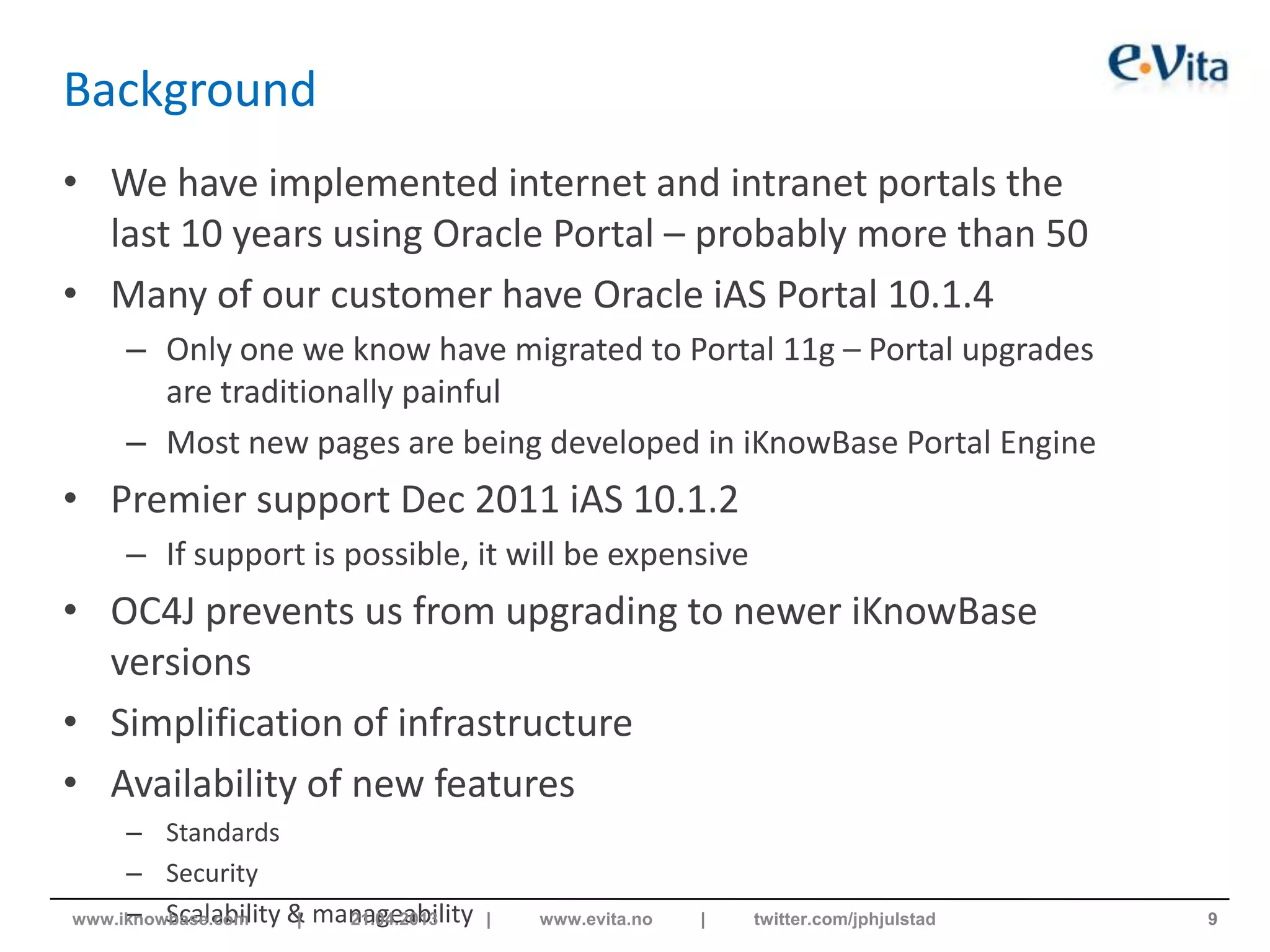 Background
• We have implemented internet and intranet portals the
last 10 years using Oracle Portal – probably more than 50
• Many of our customer have Oracle iAS Portal 10.1.4
– Only one we know have migrated to Portal 11g – Portal upgrades
are traditionally painful
– Most new pages are being developed in iKnowBase Portal Engine
• Premier support Dec 2011 iAS 10.1.2
– If support is possible, it will be expensive
• OC4J prevents us from upgrading to newer iKnowBase
versions
• Simplification of infrastructure
• Availability of new features
– Standards
– Security
– Scalability & manageability 9www.iknowbase.com | 21.04.2013 | www.evita.no | twitter.com/jphjulstad
 