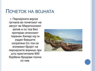 ПОЧЕТОК НА ВОЈНАТА 
 Персијската војска 
тргнала во почетокот на 
август во Маратонскиот 
залив и со тоа бил 
протеран атинскиот 
тиранин Хипија кој ги 
издал бившите 
сограѓани.Со тоа се 
зголемил бројот на 
персијските војници при 
што пристигнале 600 
борбени бродови полни 
со нив. 
 