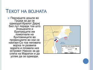 ТЕКОТ НА ВОЈНАТА 
 Персијците дошле во 
Грција за да се 
одмаздат.Кралот Дариј 
бил лут поради тоа што 
Атињаните и 
Еритрејците им 
помогнале на 
бунтовниците во 
провинциите во кои се 
наоѓаат.Со тоа неговата 
војска ги развила 
едрата и пловела низ 
островот Наксос за да 
слета на Маратон и да 
успее да се одмазди. 
 