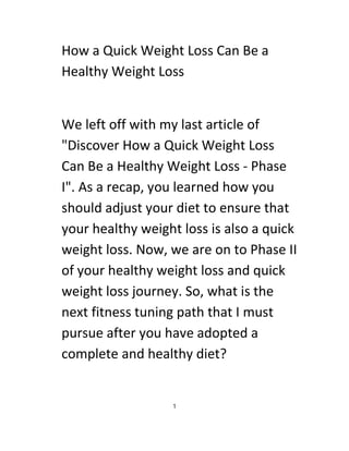 How a Quick Weight Loss Can Be a
Healthy Weight Loss
We left off with my last article of
"Discover How a Quick Weight Loss
Can Be a Healthy Weight Loss - Phase
I". As a recap, you learned how you
should adjust your diet to ensure that
your healthy weight loss is also a quick
weight loss. Now, we are on to Phase II
of your healthy weight loss and quick
weight loss journey. So, what is the
next fitness tuning path that I must
pursue after you have adopted a
complete and healthy diet?
1
 