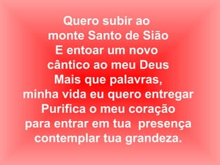 Quero subir ao
monte Santo de Sião
E entoar um novo
cântico ao meu Deus
Mais que palavras,
minha vida eu quero entregar
Purifica o meu coração
para entrar em tua presença
contemplar tua grandeza.
 