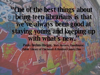 “ One of the best things about being teen librarians is that we’ve always been good at   staying young and keeping up with what’s new.” Paula Brehm-Heeger ,  Teen Services Coordinator, Public Library of Cincinnati & Hamiton County Ohio 