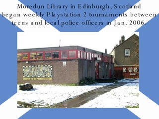 Moredun Library in Edinburgh, Scotland began weekly Playstation 2 tournaments between teens and local police officers in Jan. 2006. 