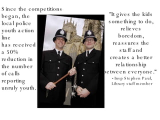 Since the competitions began, the  local police youth action  line  has received  a 50%  reduction in  the number of calls  reporting  unruly youth. "It gives the kids  something to do,  relieves  boredom,  reassures the  staff and  creates a better  relationship  between everyone.“ Insp Stephen Paul, Library staff member 