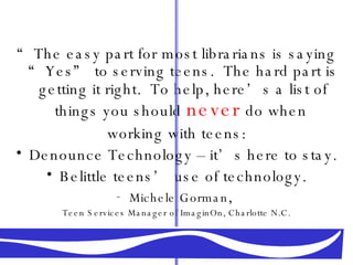 “ The easy part for most librarians is saying “Yes” to serving teens.  The hard part is getting it right.  To help, here’s a list of   things you should   never   do when  working with teens: Denounce Technology – it’s here to stay. Belittle teens’ use of technology. Michele Gorman ,  Teen Services Manager of ImaginOn, Charlotte N.C. 