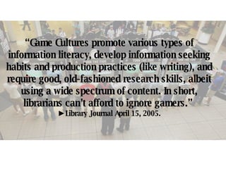 “ Game Cultures promote various types of information literacy, develop information seeking habits and production practices (like writing), and require good, old-fashioned research skills, albeit using a wide spectrum of content. In short, librarians can’t afford to ignore gamers.”  ► Library Journal April 15, 2005. 