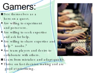 Gamers:   ◙  See themselves as a  hero on a quest. ◙  Are willing to experiment  and persevere. ◙  Are willing to seek expertise  and ask for help.  ◙  Are willing to share expertise and  help “noobs.”  ◙  Are team players and desire to  collaborate with others. ◙  Learn from mistakes and adapt quickly. ◙  Thrive on fast decision making and are good at prioritizing. 