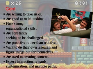 Cont. ◙   Are willing to take risks. ◙  Are good at multi-tasking. ◙  Have strong  organizational skills. ◙  Are constantly  seeking to be challenged. ◙  Are proactive rather than reactive. ◙  Want to do their own research and figure things out for themselves. ◙  Are used to creating content. ◙  Expect interaction, rewards,  customization, and multiple paths. 