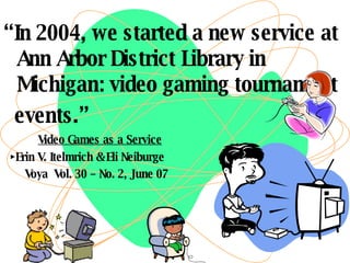 “ In 2004, we started a new service at Ann Arbor District Library in Michigan: video gaming tournament  events.” Video Games as a Service ► Erin V. Itelmrich & Eli Neiburge Voya  Vol. 30 – No. 2, June 07 