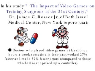 In his study  “The Impact of Video Games on Training Surgeons in the 21st Century,” Dr. James C. Rosser Jr. of Beth Israel Medical Center, New York reports that: ●  Doctors who played video games at least three hours a week sometime in their past worked 27% faster and made 37% fewer errors (compared to those who had never picked up a controller). 