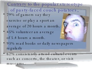 Contrary to the popular stereotype of pasty-faced couch potatoes,  79% of gamers say they  exercise or play a sport an  average of 20 hours a month. 45% volunteer an average  of 5.4 hours a month.  93% read books or daily newspapers regularly  62% consistently attend cultural events such as concerts, the theater, or visit museums.  