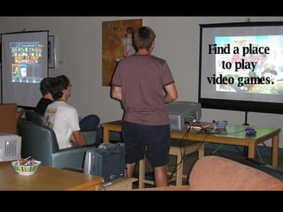 Find a place  to play  video games. 