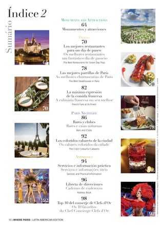 Monuments and Attractions
64
Monumentos y atracciones
Dining
70
Los mejores restaurantes
para un día de paseo
Os melhores restaurantes
 um fantástico dia de passeio 
The Best Restaurants for Great Day Trips
78
Las mejores parrillas de París
As melhores churrascarias de Paris
The Best Steakhouses in Paris
82
La máxima expresión
de la comida francesa
A culinária francesa no seu melhor
French Fare at its Finest
Paris Nightlife
86
Bares y clubes
Bares e casas noturnas
Bars and Clubs
92
Los coloridos cabarets de la ciudad
Os cabarés coloridos da cidade
The City’s Colourful Cabarets
Addresses
94
Servicios e información práctica
Serviços e informações úteis
Services and Practical Information
96
Libreta de direcciones
Caderno de endereços
Address Book
98
Top 10 del conserje de Clefs d’Or
Os 10 favoritos
do Chef Concierge Clefs d’Or
64
64
70
82
92
78
86
92
10 | WHERE PARIS - LATIN AMERICAN EDITION
70
Sumário
Índice 2
1:Notre-DamedeParisThinkstock2016©Deejpilot;2:DomainedeVersaillesIStock2016©silkfactory;3:GeorgesDR;4:LesOrfèvresDR;5:LeBonGeorges;6:Cafédel'Homme©PierreMonetta;7:LeBristol
 