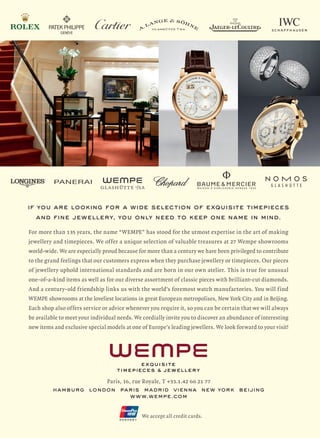 If you are looking for a wide selection of exquisite timepieces
and FINe jewellery, you only need to keep one name in mind.
For more than 135 years, the name “WEMPE” has stood for the utmost expertise in the art of making
jewellery and timepieces. We offer a unique selection of valuable treasures at 27 Wempe showrooms
world-wide. We are especially proud because for more than a century we have been privileged to contribute
to the grand feelings that our customers express when they purchase jewellery or timepieces. Our pieces
of jewellery uphold international standards and are born in our own atelier. This is true for unusual
one-of-a-kind items as well as for our diverse assortment of classic pieces with brilliant-cut diamonds.
And a century-old friendship links us with the world’s foremost watch manufactories. You will find
WEMPE showrooms at the loveliest locations in great European metropolises, New York City and in Beijing.
Each shop also offers service or advice whenever you require it, so you can be certain that we will always
be available to meet your individual needs. We cordially invite you to discover an abundance of interesting
new items and exclusive special models at one of Europe’s leading jewellers. We look forward to your visit!
Paris, 16, rue Royale, T +33.1.42 60 21 77
HAMBURG LONDON PARIS MADRID VIENNA NEW YORK BEIJING
WWW.WEMPE.COM
We accept all credit cards.
 