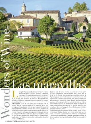 16 | WHERE PARIS - LATIN AMERICAN EDITION
L
a región francesa de Burdeos encierra una historia
repleta de delicias culinarias, misterios y leyendas
espirituales. En ella podemos encontrar personajes
como un ermitaño cristiano, un poeta romano y una
de las mujeres más poderosas de la Europa del siglo XII, pero
también conoceremos viñedos antiguos y algunos de los mejores
vinos del mundo.
Vitis vinifera, la vid de uva común, ha viajado por todo el
mundo, pero de todos los lugares en los que echó raíces, solo
en algunos ha producido vinos de gran calidad. El suelo, la
exposición al sol, el clima, la variedad de la uva y, tal vez, hasta los
misterios de otros mundos, influyen en la magia que produce los
mejores vinos. Una de las grandes regiones vinícolas se encuentra
en la región de Burdeos, en Francia. En ella se producen todos
los tipos de vino, desde los más sencillos hasta los más excelentes
y, además, a los viñedos se les conoce tradicionalmente con el
nombre de Châteaux.
Desde el siglo XII como mínimo, los vinos de Burdeos gozan
de fama internacional, pues en aquella época, en el año de
1152, el rey Enrique II de Inglaterra se casó con Leonor de
Aquitania, quien era considerada como una de las mujeres más
poderosas de Europa y cuya codiciada dote incluía Burdeos y sus
alrededores. Los vinos de la región se exportaban a Inglaterra,
y al paso de los siglos, también al resto de las colonias inglesas
y del Imperio Británico. El puerto de Burdeos desempeñó un
papel fundamental en el alcance de los vinos de la región, pues
el suelo, el clima y la topografía ofrecen las condiciones ideales
para el cultivo de las vides.
Entre las diferentes regiones vinícolas de Burdeos, destacan cinco
en particular: Médoc, Graves, Saint-Emilion y Pomerol para los
tintos, y Sauternes, cuyos vinos blancos dulces son incomparables.
Las diferentes appellations d'origine contrôlée, es decir, las
denominaciones de origen controlado, reflejan las diferencias en
el suelo.
WondersofWine
Las maravillas
 