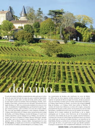 WHERE PARIS - LATIN AMERICAN EDITION | 17
del vino
Por Patricia Valicenti
El suelo de la región de Médoc es especialmente adecuado para el cultivo
de la vid, pues está formado de capas de grava y piedritas depositadas
a lo largo de los siglos sobre una base de arcilla, piedra caliza y arena.
En esta región suenan los nombres míticos de Margaux, Pauillac, Saint-
Estèphe y Saint-Julien, sinónimos de vinos refinados. Precisamente en la
región Burdeos, en 1855, los comerciantes dividieron los vinos en cinco
clases. Se establecieron los premiers crus, que literalmente significa “los
que crecieron primero”, pero se refiere a los vinos de la mayor calidad.
Tres vinos del Haut-Médoc pertenecen a esta categoría envidiable, el
Château Lafite Rothschild y el Château Latour, provenientes de la ciudad
de Pauillac, y el Château Margaux, oriundo de Margaux. El cuarto es el
Château Haut-Brion, que en realidad no es un Médoc, sino más bien un
Graves. Esta lista la completa el Château Mouton Rothschild, también
de Pauilliac, que no se incorporó a esta categoría en 1855, sino más
adelante. Entre los Médoc, tampoco deben menospreciarse los vinos
Cru Bourgeois, un legado que se remonta a la Edad Media; entre ellos
se encuentran el Château Lamothe-Bergeron y el Château Clarke.
Los comerciantes de Burdeos sólo clasificaron los vinos de Médoc
en 1855, pero las otras regiones también producen vinos de calidad
superior. Un ejemplo de ello es la región de Graves, donde se producen
vinos de renombre mundial como el arriba mencionado Haut-Brion y
el Château Pape-Clément en Pessac, uno de los más antiguos Grands
Crus de Burdeos, y el Château Smith Haut Lafitte en Martillac. El
nombre de Graves hace referencia a la tierra de la región, compuesta
principalmente de grava, arcilla y arena. Se encuentra al sur de la ciudad
de Burdeos, y posiblemente sea la zona con los viñedos más antiguos.
Alrededor de la ciudad medieval de Saint-émilion y de su región,
catalogadas por la Unesco como Patrimonio de la Humanidad, se
encuentran unos viñedos de los que han surgido cosechas fantásticas.
La producción vinícola en la fértil región de Aquitania tiene una historia
muy amplia que se remonta al Imperio Romano y se intensificó en la
Edad Media. Recibe su nombre de un ermitaño del siglo III que la eligió
como lugar de retiro, y le gustó tanto el lugar que decidió quedarse.
El paisaje es excepcional: está completamente dedicado a la viticultura
VignesSaint-Emilion,Bordeaux©Esperanza33/ThinkstockbyGettyImages
Por Patricia Valicenti
 