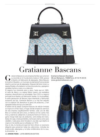 22 | WHERE PARIS - LATIN AMERICAN EDITION
G
ratianne Bascans es una empresa familiar que comenzó
su recorrido en el mundo de la moda en 1830, gracias
al diseño y la fabricación de alpargatas. Alexis Bascans
la fundó en Mauléon, un municipio occidental de Francia donde
diseñó su primer par de alpargatas. Después del éxito inicial, su
esposa Rosalie y él ampliaron su línea de productos y agregaron
sandalias hechas a mano a su colección.
El negocio fue creciendo poco a poco, hasta que en 1895,
el nieto de Alexis y su esposa Marie crearon una verdadera
empresa y diversificaron sus actividades. Para 1910, su negocio
principal era el diseño y la fabricación textiles. En la actualidad,
la sexta generación de Bascans sigue diseñando y fabricando
accesorios de lujo. Gratianne Bascans y su hija han seguido
con la tradición de diversificar la gama de productos, y han
agregado bolsas de lujo a la colección.
El diseño de las bolsas Gratianne Bascans de edición limitada
se inspira en el País Vasco, el lugar donde empezó la aventura
de esta empresa orgullosamente familiar; cada una de ellas
lleva un número de serie único, se fabrica con los cueros más
finos y ostenta la calidad de un producto hecho en Francia. La
gama incluye todo tipo de productos, como bolsas de mano,
bolsas de viaje y hasta portafolios, tanto para dama como para
caballero. Cada pieza viene forrada en una tela cuyo diseño se
inspira en los textiles que se utilizaban en 1910.
Hoy en día, la tienda principal de París ofrece un escenario
elegante para presentar todas las colecciones, incluidas las
tradicionales alpargatas y la bolsa emblemática de la casa,
la Amandine. ■
Gratianne Bascans Boutique
38 ave Matignon, 75008 Paris, 01 53 75 39 35
www.gratiannebascans.com
Gratianne Bascans
ADVERTORIAL
 